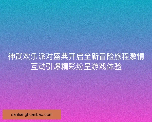 神武欢乐派对盛典开启全新冒险旅程激情互动引爆精彩纷呈游戏体验