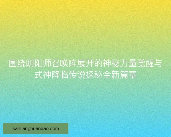围绕阴阳师召唤阵展开的神秘力量觉醒与式神降临传说探秘全新篇章