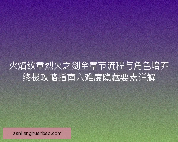 火焰纹章烈火之剑全章节流程与角色培养终极攻略指南六难度隐藏要素详解