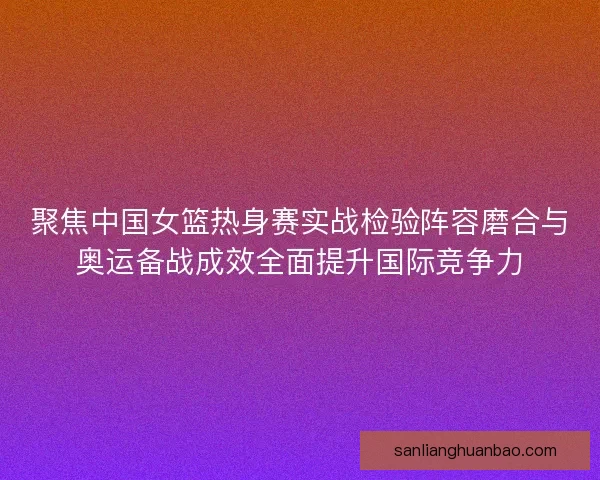聚焦中国女篮热身赛实战检验阵容磨合与奥运备战成效全面提升国际竞争力