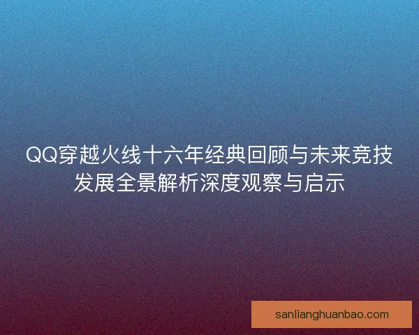QQ穿越火线十六年经典回顾与未来竞技发展全景解析深度观察与启示