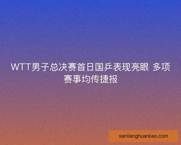 WTT男子总决赛首日国乒表现亮眼 多项赛事均传捷报