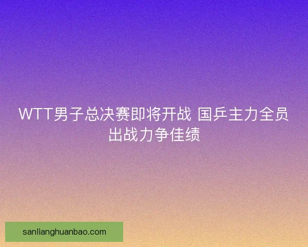 WTT男子总决赛即将开战 国乒主力全员出战力争佳绩