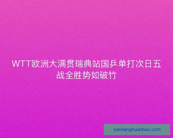 WTT欧洲大满贯瑞典站国乒单打次日五战全胜势如破竹