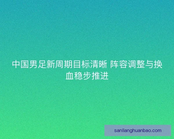 中国男足新周期目标清晰 阵容调整与换血稳步推进