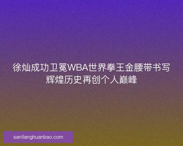 徐灿成功卫冕WBA世界拳王金腰带书写辉煌历史再创个人巅峰